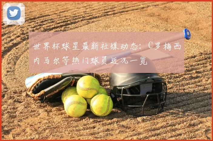 世界杯球星最新社媒动态：C罗梅西内马尔等热门球员近况一览