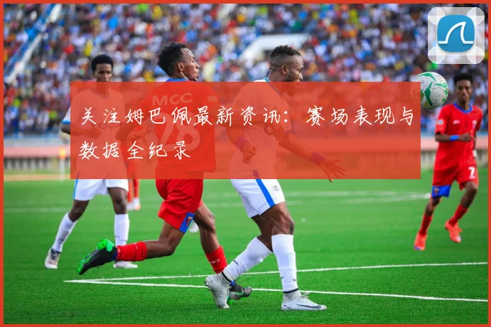 关注姆巴佩最新资讯：赛场表现与数据全纪录