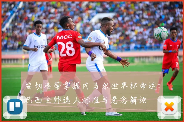 安切洛蒂掌握内马尔世界杯命运：巴西主帅选人标准与悬念解读
