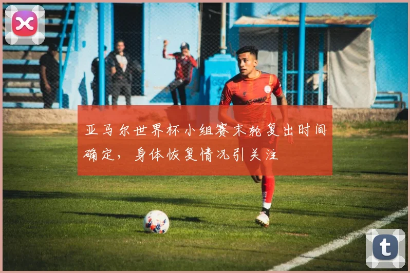 亚马尔世界杯小组赛末轮复出时间确定，身体恢复情况引关注
