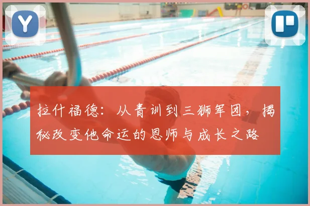 拉什福德：从青训到三狮军团，揭秘改变他命运的恩师与成长之路