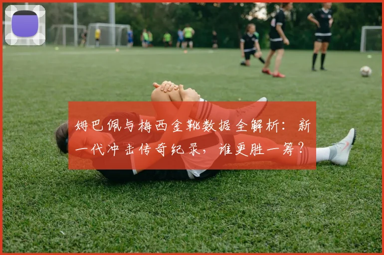 姆巴佩与梅西金靴数据全解析：新一代冲击传奇纪录，谁更胜一筹？